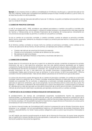 Ejemplo: Si una empresa tiene un edificio contabilizado en 10 mil lones y resulta que su valor de mercado es tan 
sólo de 5 millones, tendrá que contabilizar esta pérdida aunque no haya vendido el edificio y, por lo tanto, no 
se haya hecho efectiva dicha pérdida. 
En cambio, si el valor de mercado del edificio fuera de 15 millones, no podrá contabilizar este beneficio hasta 
que no venda el inmueble. 
5. CAMBIO EN PRINCIPIOS CONTABLES 
La NIC 8 revisada (IASC, 1993), establece que deberá procederse a cambiar una política contable sólo 
cuando sea obligatorio por norma legal o cuando el cambio produzca una presentación más adecuada de 
los hechos y transacciones en los estados financieros de la empresa. En consecuencia, únicamente en 
circunstancias excepcionales se permite un cambio en una política contable. 
Se da un cambio en un principio contable, o cambio contable, cuando se adopta un principio contable, 
dentro de los aceptados, diferente al utilizado en el ejercicio anterior para ese hecho o transacción, que era 
también aceptado. 
En el término cambio contable se incluye tanto los cambios en principios contables, como cambios en los 
criterios de aplicación de los mismos. En este sentido, son ejemplos de cambios contables: 
 Cambio del método de amortización lineal al acelerado. 
 Cambio en el tratamiento contable de las diferencias de cambio. 
 Revalorización del inmovilizado. 
 Cambio de capitalizar intereses a imputarlos a resultados del ejercicio. 
6. CORRECCIÓN DE ERRORES 
Puede darse la circunstancia de que en un ejercicio se detecten errores cometidos al preparar los estados 
financieros de uno o más ejercicios anteriores, que han sido definitivamente aprobados por el órgano 
competente. Puede tratarse de errores aritméticos, errores en la aplicación de principios contables, errores en 
la interpretación de hechos económicos, omisiones, etc. Cuando el error tiene un efecto significativo en los 
estados financieros de uno o más ejercicios, los estados financieros correspondientes no pueden ser 
considerados fiables para la fecha en que se emitieron. A estos errores, la NIC 8 revisada (IASC, 1993) los 
considera "errores fundamentales". Tales errores deben subsanarse en el momento en que se descubren. 
La corrección de errores puede distinguirse de un cambio en principios contables. Un cambio en un principio 
contable implica la adopción de un criterio contable aceptado diferente al aplicado anteriormente, que 
también era aceptado. Por el contrario, si adoptamos un principio contable aceptado, diferente de otro 
aplicado en ejercicios anteriores, que no era aceptado, nos encontramos ante la corrección de un error. Por 
ejemplo, si valoramos un elemento de inmovilizado por su precio de adquisición, cuando el ejercicio anterior 
se valoraba por su valor de mercado, se trata de la corrección de un error; por el contrario, si cambiamos del 
método de amortización (del lineal a acelerada, por ejemplo), estamos ante un cambio contable. 
7. IMPORTANCIA DE LAS NORMAS INTERNACIONALES DE CONTABILIDAD (NIC) 
El establecimiento de normas de contabilidad aceptadas mundialmente facilita las operaciones 
internacionales. La armonización internacional de normas de contabilidad mejorará la comparación de la 
información contable. El desarrollo de ofertas globales u ofertas internacionales, que procuran colocar valores 
en más de una plaza, a fin de posibilitar proyectos importantes y lograr eficiencia financiera y la consecuente 
estandarización de la información que ellas demandan. 
Las Normas Internacionales de Contabilidad (NIC) orientan la preparación de los Estados Financieros de las 
empresas y se conjugan con los procedimientos relativos a la presentación de estados financieros. Estas 
normas y procedimientos no tienen fuerza jurídica obligatoria, pero se prevé que las partes interesadas lo 
adopten. 
Las NIC habrán de orientar paulatinamente el diseño de la información financiera. Es bueno tener presente 
que un significativo número de ellas ya ha sido aprobado y cada país las va adoptando gradualmente. Como 
ilustración podemos mencionar las siguientes: 
 