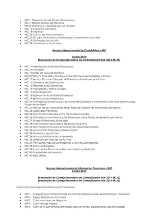  NIC 1: Presentación de Estados Financieros 
 NIC 7: Estado de flujo de efectivo 
 NIC 8: Ganancia o pérdida para el periodo 
 NIC 12: Impuesto a la renta 
 NIC 18: Ingresos 
 NIC 23: Costos de financiamiento 
 NIC 27: Estados financieros consolidados y tratamiento contable 
 NIC 33: Utilidades por acción 
 NIC 39: Instrumentos financieros 
Normas Internacionales de Contabilidad – NIC 
Versión 2014 
(Resolución de Consejo Normativo de Contabilidad N°055-2014-EF/30) 
 NIC 1 Presentación de Estados Financieros 
 NIC 2 Inventarios 
 NIC 7 Estado de Flujos de Efectivo 
 NIC 8 Políticas Contables, Cambios en las Estimaciones Contables y Errores 
 NIC 10 Hechos Ocurridos Después del Periodo sobre el que se Informa 
 NIC 11 Contratos de Construcción 
 NIC 12 Impuesto a las Ganancias 
 NIC 16 Propiedades, Planta y Equipo 
 NIC 17 Arrendamientos 
 NIC 18 Ingresos de Actividades Ordinarias 
 NIC 19 Beneficios a los Empleados 
 NIC 20 Contabilización de las Subvenciones del Gobierno e Información a Revelar sobre Ayudas 
Gubernamentales 
 NIC 21 Efectos de las Variaciones en las Tasas de Cambio de la Moneda Extranjera 
 NIC 23 Costos por Préstamos 
 NIC 24 Información a Revelar sobre Partes Relacionadas 
 NIC 26 Contabilización e Información Financiera sobre Planes de Beneficio por Retiro 
 NIC 27 Estados Financieros Separados 
 NIC 28 Inversiones en Asociadas y Negocios Conjuntos 
 NIC 29 Información Financiera en Economías Hiperinflacionarias 
 NIC 32 Instrumentos Financieros: Presentación 
 NIC 33 Ganancias por Acción 
 NIC 34 Información Financiera Intermedia 
 NIC 36 Deterioro del Valor de los Activos 
 NIC 37 Provisiones, Pasivos Contingentes y Activos Contingentes 
 NIC 38 Activos intangibles 
 NIC 39 Instrumentos Financieros: Reconocimiento y Medición 
 NIC 40 Propiedades de Inversión 
 NIC 41 Agricultura 
Normas Internacionales de Información Financiera – NIIF 
Versión 2014 
(Resolución de Consejo Normativo de Contabilidad N°054-2014-EF/30) 
(Resolución de Consejo Normativo de Contabilidad N°055-2014-EF/30) 
Marco Conceptual para la Información Financiera 
 NIIF 1 Adopción por Primera Vez de las Normas Internacionales de Información Financiera 
 NIIF 2 Pagos Basados en Acciones 
 NIIF 3 Combinaciones de Negocios 
 NIIF 4 Contratos de Seguro 
 NIIF 5 Activos no Corrientes Mantenidos para la Venta y Operaciones Discontinuadas 
 