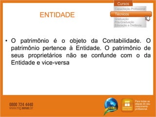 ENTIDADE


• O patrimônio é o objeto da Contabilidade. O
  patrimônio pertence à Entidade. O patrimônio de
  seus proprietários não se confunde com o da
  Entidade e vice-versa
 