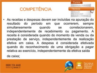COMPETÊNCIA

• As receitas e despesas devem ser incluídas na apuração do
  resultado do período em que ocorrerem, sempre
  simultaneamente          quando    se     correlacionarem,
  independentemente de recebimento ou pagamento. A
  receita é considerada quando do momento da venda ou da
  prestação de serviço, independentemente da realização
  efetiva em caixa. A despesa é considerada efetivada
  quando do reconhecimento de uma obrigação a pagar
  relativa ao exercício, independentemente da efetiva saída
  de caixa;
 
