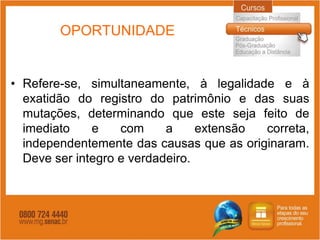 OPORTUNIDADE


• Refere-se, simultaneamente, à legalidade e à
  exatidão do registro do patrimônio e das suas
  mutações, determinando que este seja feito de
  imediato    e    com     a     extensão correta,
  independentemente das causas que as originaram.
  Deve ser integro e verdadeiro.
 