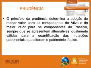 PRUDÊNCIA

• O princípio da prudência determina a adoção do
  menor valor para os componentes do Ativo e do
  maior valor para os componentes do Passivo,
  sempre que se apresentem alternativas igualmente
  válidas para a quantificação das mutações
  patrimoniais que alterem o patrimônio líquido.
 