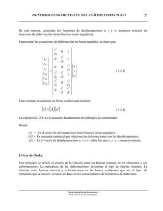 PRINCIPIOS FUNDAMENTALES DEL ANÁLISIS ESTRUCTURAL
Teoría General de las Estructuras I
Prof. Octavio García Domínguez
7
De esta manera, conocidas las funciones de desplazamientos u, v y w, podemos conocer las
funciones de deformación (tanto lineales como angulares).
Expresando las ecuaciones de deformación en forma matricial, se tiene que:
⎪
⎭
⎪
⎬
⎫
⎪
⎩
⎪
⎨
⎧
⎥
⎥
⎥
⎥
⎥
⎥
⎥
⎥
⎥
⎥
⎥
⎥
⎥
⎥
⎦
⎤
⎢
⎢
⎢
⎢
⎢
⎢
⎢
⎢
⎢
⎢
⎢
⎢
⎢
⎢
⎣
⎡
=
⎪
⎪
⎪
⎪
⎭
⎪⎪
⎪
⎪
⎬
⎫
⎪
⎪
⎪
⎪
⎩
⎪⎪
⎪
⎪
⎨
⎧
w
v
u
yz
xz
xy
z
y
x
yz
xz
xy
z
y
x
∂
∂
∂
∂
∂
∂
∂
∂
∂
∂
∂
∂
∂
∂
∂
∂
∂
∂
γ
γ
γ
ε
ε
ε
0
0
0
00
00
00
( I.2.3)
Estas mismas ecuaciones en forma condensada resultan:
{ } [ ]{ }dAe = ( I.2.4)
La expresión (I.2.4) es la ecuación fundamental del principio de continuidad.
Donde:
{e} = Es el vector de deformaciones tanto lineales como angulares.
[A] = Es operador matricial que relaciona las deformaciones con los desplazamientos.
{d} = Es el vector de desplazamientos u, v y w sobre los ejes x, y y z respectivamente.
I.3 Ley de Hooke.
Este principio se refiere al estudio de la relación entre las fuerzas internas en los elementos y sus
deformaciones. La naturaleza de las deformaciones determina el tipo de fuerzas internas. La
relación entre fuerzas internas y deformaciones en las barras, cualquiera que sea el tipo de
estructura que se analice, se hará con base en los conocimientos de resistencia de materiales.
 