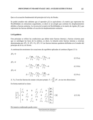 PRINCIPIOS FUNDAMENTALES DEL ANÁLISIS ESTRUCTURAL
Teoría General de las Estructuras I
Prof. Octavio García Domínguez
11
Que es la ecuación fundamental del principio de la ley de Hooke.
Se podrá estudiar más adelante que el operador [f] es equivalente a la matriz que representa las
flexibilidades en estructuras esqueletales, es decir es un arreglo que contiene los desplazamientos
debidos a fuerzas unitarias. La inversa de la matriz de flexibilidades es la matriz de rigidez [K], que
representa las fuerzas debidas a la acción de desplazamientos unitarios.
I.4 Equilibrio
Este principio se refiere las condiciones que deben tener fuerzas internas y fuerzas externas para
que se satisfagan las leyes de la estática, es decir, la relación entre fuerzas internas y externas
determinadas por ΣFX=0, ΣFY=0 y ΣFZ=0. Las fuerzas internas quedaron definidas en el estudio del
principio de la ley de Hooke.
A continuación mostramos las ecuaciones de equilibrio aplicadas al continuo (figura I.3.1):
ΣFX=0
X XY
+ + +
∂
∂
∂
∂
∂
∂
=
σ τ τ
x y z
X
0XZ
(I.3.9.a)
ΣFY=0
Y Y
+ + +
∂
∂
∂
∂
∂
∂
=
τ σ τ
x y z
YX YZ
0 (I.3.9.b)
ΣFZ=0
Z + + +
∂
∂
∂
∂
∂
∂
=
τ τ σ
x y z
ZX ZY Z
0 (I.3.9.c)
X, Y y Z son las fuerzas de cuerpo o de peso propio , en sus tres direcciones.dV
Z
Y
X
FC
⎪
⎭
⎪
⎬
⎫
⎪
⎩
⎪
⎨
⎧
=
En forma matricial se tiene:
{ }0=
yx
0
z
00
z
0
x
0
y
0
0
zy
00
x
YZ
XZ
XY
Z
Y
X
⎪
⎪
⎪
⎪
⎭
⎪⎪
⎪
⎪
⎬
⎫
⎪
⎪
⎪
⎪
⎩
⎪⎪
⎪
⎪
⎨
⎧
⎥
⎥
⎥
⎥
⎥
⎥
⎦
⎤
⎢
⎢
⎢
⎢
⎢
⎢
⎣
⎡
+
⎪⎭
⎪
⎬
⎫
⎪⎩
⎪
⎨
⎧
τ
τ
τ
σ
σ
σ
∂
∂
∂
∂
∂
∂
∂
∂
∂
∂
∂
∂
∂
∂
∂
∂
∂
∂
Z
Y
X
(I.3.10)
De manera condensada queda como:
 