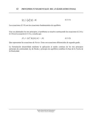 12 PRINCIPIOS FUNDAMENTALES DEL ANÁLISIS ESTRUCTURAL
Teoría General de las Estructuras I
{ } [ ] { } { }0=+ SAF
T
C
(I.3.11)
Las ecuaciones (I.3.9) son las ecuaciones fundamentales de equilibrio.
Una vez planteados los tres principios, el problema se resuelve sustituyendo las ecuaciones (I.2.4) y
(I.3.8) en la ecuación (I.3.11), y resulta que:
{FC}+ [A] T
[k] [A] {d} = {0} (I.3.12)
Que representan las ecuaciones de Navier. Estas son ecuaciones diferenciales de segundo grado.
La formulación desarrollada mediante la aplicación al medio continuo de los tres principios
(principio de continuidad, ley de Hooke y principio de equilibrio) establece la base de la Teoría de
la Elasticidad.
Prof. Octavio García Domínguez
 