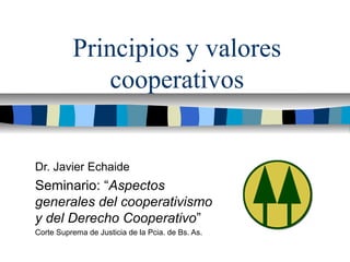 Principios y valores
cooperativos
Dr. Javier Echaide
Seminario: “Aspectos
generales del cooperativismo
y del Derecho Cooperativo”
Corte Suprema de Justicia de la Pcia. de Bs. As.
 