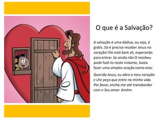 O que é a Salvação?
A salvação é uma dádiva, ou seja, é
grátis. Só é preciso receber Jesus no
coração! Ele está bem ali, esperando
para entrar. Se ainda não O recebeu
pode fazê-lo neste instante, basta
fazer uma simples oração como esta:
Querido Jesus, eu abro o meu coração
e Lhe peço que entre na minha vida.
Por favor, encha-me até transbordar
com o Seu amor. Amém.
 