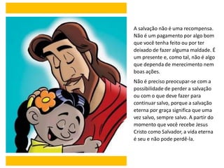A salvação não é uma recompensa.
Não é um pagamento por algo bom
que você tenha feito ou por ter
deixado de fazer alguma maldade. É
um presente e, como tal, não é algo
que dependa de merecimento nem
boas ações.
Não é preciso preocupar-se com a
possibilidade de perder a salvação
ou com o que deve fazer para
continuar salvo, porque a salvação
eterna por graça significa que uma
vez salvo, sempre salvo. A partir do
momento que você recebe Jesus
Cristo como Salvador, a vida eterna
é seu e não pode perdê-la.
 