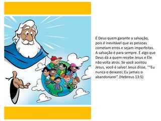 É Deus quem garante a salvação,
pois é inevitável que as pessoas
cometam erros e sejam imperfeitas.
A salvação é para sempre. É algo que
Deus dá a quem recebe Jesus e Ele
não volta atrás. Se você aceitou
Jesus, você é salvo! Jesus disse, "“Eu
nunca o deixarei; Eu jamais o
abandonarei”. (Hebreus 13:5)
 