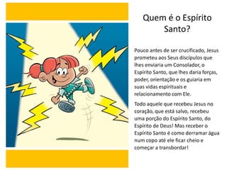 Quem é o Espírito
Santo?
Pouco antes de ser crucificado, Jesus
prometeu aos Seus discípulos que
lhes enviaria um Consolador, o
Espírito Santo, que lhes daria forças,
poder, orientação e os guiaria em
suas vidas espirituais e
relacionamento com Ele.
Todo aquele que recebeu Jesus no
coração, que está salvo, recebeu
uma porção do Espírito Santo, do
Espírito de Deus! Mas receber o
Espírito Santo é como derramar água
num copo até ele ficar cheio e
começar a transbordar!
 