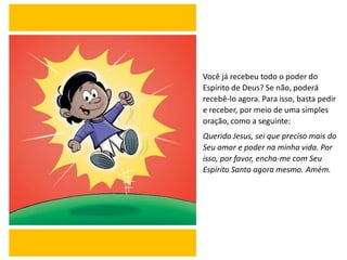 Você já recebeu todo o poder do
Espírito de Deus? Se não, poderá
recebê-lo agora. Para isso, basta pedir
e receber, por meio de uma simples
oração, como a seguinte:
Querido Jesus, sei que preciso mais do
Seu amor e poder na minha vida. Por
isso, por favor, encha-me com Seu
Espírito Santo agora mesmo. Amém.
 