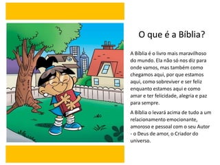 O que é a Bíblia?
A Bíblia é o livro mais maravilhoso
do mundo. Ela não só nos diz para
onde vamos, mas também como
chegamos aqui, por que estamos
aqui, como sobreviver e ser feliz
enquanto estamos aqui e como
amar e ter felicidade, alegria e paz
para sempre.
A Bíblia o levará acima de tudo a um
relacionamento emocionante,
amoroso e pessoal com o seu Autor
- o Deus de amor, o Criador do
universo.
 