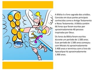 A Bíblia é o livro sagrado dos cristãos.
Consiste em duas partes principais
conhecidas como o Antigo Testamento
e Novo Testamento. A Bíblia contém
66 livros que foram escritos por
aproximadamente 40 pessoas
inspiradas por Deus.
Os livros da Bíblia foram escritos
durante um período de 1.500 anos.
Esse período de 1.500 anos começou
com Moisés há aproximadamente
3.400 anos e terminou com o livro do
Apocalipse há aproximadamente
1.900 anos.
 