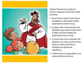 O Novo Testamento contém os
escritos sagrados do período cristão
primitivo.
➢ Os primeiros quatro livros são os
Evangelhos e são quatro relatos
separados da vida de Jesus.
➢ A seguir está o livro dos Atos dos
Apóstolos que conta a história dos
cristãos primitivos depois da
ascensão de Jesus ao Céu.
➢ A maioria dos livros restantes são
epístolas, ou cartas, escritas pelos
líderes cristãos primitivos a
indivíduos ou grupos de
seguidores.
➢ O último livro é o Apocalipse, uma
visão profética do futuro.
 