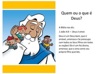 A Bíblia nos diz:
1 João 4:8 — Deus é amor.
Deus é um Deus bom, que é
amável, amoroso e Se preocupa
com todos os Seus filhos em todas
as nações! Ele é um Pai divino,
amoroso, que o ama como seu
próprio filho querido.
Quem ou o que é
Deus?
 