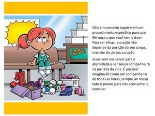 Não é necessário seguir nenhum
procedimento específico para que
Ele ouça o que você tem a dizer.
Para ser eficaz, a oração não
depende da posição do seu corpo,
mas sim da do seu coração.
Jesus veio nos salvar para a
eternidade e ser nosso companheiro
na jornada da vida. É possível
imaginá-lO como um companheiro
de todas as horas, sempre ao nosso
lado e pronto para nos aconselhar e
consolar.
 