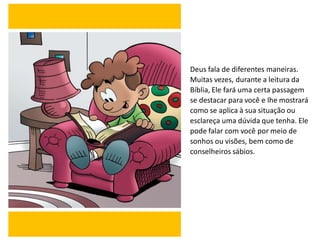 Deus fala de diferentes maneiras.
Muitas vezes, durante a leitura da
Bíblia, Ele fará uma certa passagem
se destacar para você e lhe mostrará
como se aplica à sua situação ou
esclareça uma dúvida que tenha. Ele
pode falar com você por meio de
sonhos ou visões, bem como de
conselheiros sábios.
 