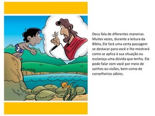 Deus fala de diferentes maneiras.
Muitas vezes, durante a leitura da
Bíblia, Ele fará uma certa passagem
se destacar para você e lhe mostrará
como se aplica à sua situação ou
esclareça uma dúvida que tenha. Ele
pode falar com você por meio de
sonhos ou visões, bem como de
conselheiros sábios.
 