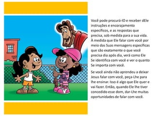 Você pode procurá-lO e receber dEle
instruções e encorajamento
específicos, e as respostas que
precisa, sob medida para a sua vida.
À medida que Ele falar com você por
meio das Suas mensagens específicas
que são exatamente o que você
precisa dia após dia, verá como Ele
Se identifica com você e ver o quanto
Se importa com você.
Se você ainda não aprendeu a deixar
Jesus falar com você, peça-Lhe para
lhe ensinar. Isso é algo que Ele quer e
vai fazer. Então, quando Ele lhe tiver
concedido esse dom, dar-Lhe muitas
oportunidades de falar com você.
 