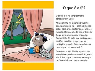 O que é a fé?
O que é a fé? é simplesmente
acreditar em Deus.
Abraão tinha fé. Quando Deus lhe
disse para ir, ele foi —sem ao menos
saber para onde exatamente. Moisés
tinha fé. Deixou o Egito por ordens de
Deus, sem saber aonde chegaria.
Raabe tinha fé, pelo que protegeu os
espiões israelitas e, por isso, foi
protegida quando Deus derrubou os
muros que cercavam Jericó.
Deus tem poder ilimitado, mas para
acessá-lo é preciso um conduto, uma
via. A fé é o que transmite a energia
de Deus da fonte para o aparelho.
 