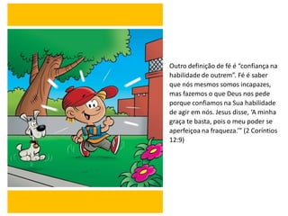 Outro definição de fé é “confiança na
habilidade de outrem”. Fé é saber
que nós mesmos somos incapazes,
mas fazemos o que Deus nos pede
porque confiamos na Sua habilidade
de agir em nós. Jesus disse, ‘A minha
graça te basta, pois o meu poder se
aperfeiçoa na fraqueza.’” (2 Coríntios
12:9)
 