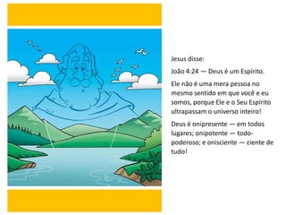 Jesus disse:
João 4:24 — Deus é um Espírito.
Ele não é uma mera pessoa no
mesmo sentido em que você e eu
somos, porque Ele e o Seu Espírito
ultrapassam o universo inteiro!
Deus é onipresente — em todos
lugares; onipotente — todo-
poderoso; e onisciente — ciente de
tudo!
 