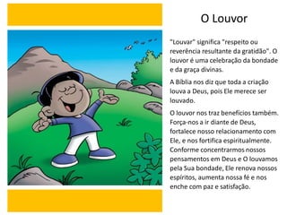 O Louvor
"Louvar" significa "respeito ou
reverência resultante da gratidão". O
louvor é uma celebração da bondade
e da graça divinas.
A Bíblia nos diz que toda a criação
louva a Deus, pois Ele merece ser
louvado.
O louvor nos traz benefícios também.
Força-nos a ir diante de Deus,
fortalece nosso relacionamento com
Ele, e nos fortifica espiritualmente.
Conforme concentrarmos nossos
pensamentos em Deus e O louvamos
pela Sua bondade, Ele renova nossos
espíritos, aumenta nossa fé e nos
enche com paz e satisfação.
 