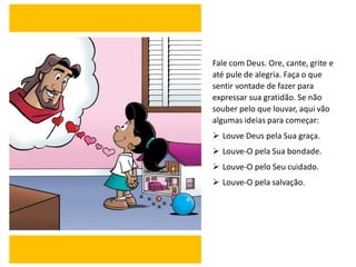 Fale com Deus. Ore, cante, grite e
até pule de alegria. Faça o que
sentir vontade de fazer para
expressar sua gratidão. Se não
souber pelo que louvar, aqui vão
algumas ideias para começar:
➢ Louve Deus pela Sua graça.
➢ Louve-O pela Sua bondade.
➢ Louve-O pelo Seu cuidado.
➢ Louve-O pela salvação.
 