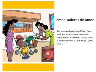 Embaixadores do amor
Por intermédio de Seus filhos, Deus
está tentando mostrar ao mundo
como Ele é. Jesus disse: "Assim como
o Pai Me enviou, Eu vos envio." (João
20:21)
 