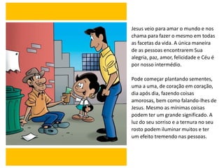 Jesus veio para amar o mundo e nos
chama para fazer o mesmo em todas
as facetas da vida. A única maneira
de as pessoas encontrarem Sua
alegria, paz, amor, felicidade e Céu é
por nosso intermédio.
Pode começar plantando sementes,
uma a uma, de coração em coração,
dia após dia, fazendo coisas
amorosas, bem como falando-lhes de
Jesus. Mesmo as mínimas coisas
podem ter um grande significado. A
luz do seu sorriso e a ternura no seu
rosto podem iluminar muitos e ter
um efeito tremendo nas pessoas.
 