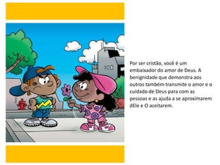 Por ser cristão, você é um
embaixador do amor de Deus. A
benignidade que demonstra aos
outros também transmite o amor e o
cuidado de Deus para com as
pessoas e as ajuda a se aproximarem
dEle e O aceitarem.
 