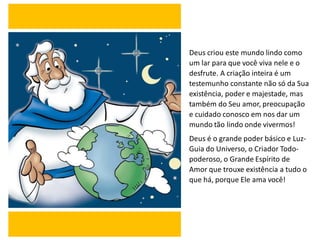 Deus criou este mundo lindo como
um lar para que você viva nele e o
desfrute. A criação inteira é um
testemunho constante não só da Sua
existência, poder e majestade, mas
também do Seu amor, preocupação
e cuidado conosco em nos dar um
mundo tão lindo onde vivermos!
Deus é o grande poder básico e Luz-
Guia do Universo, o Criador Todo-
poderoso, o Grande Espírito de
Amor que trouxe existência a tudo o
que há, porque Ele ama você!
 