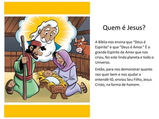 Quem é Jesus?
A Bíblia nos ensina que "Deus é
Espírito" e que "Deus é Amor." É o
grande Espírito de Amor que nos
criou, fez este lindo planeta e todo o
Universo.
Então, para nos demonstrar quanto
nos quer bem e nos ajudar a
entendê-lO, enviou Seu Filho, Jesus
Cristo, na forma de homem.
 