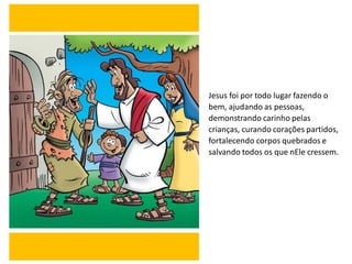 Jesus foi por todo lugar fazendo o
bem, ajudando as pessoas,
demonstrando carinho pelas
crianças, curando corações partidos,
fortalecendo corpos quebrados e
salvando todos os que nEle cressem.
 