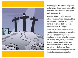Porem alguns dos líderes religiosos
(os fariseus) ficavam ciumentos. Eles
tramaram para prender Jesus para
poderem matá-lO.
Jesus escolheu morrer para nos
salvar. Ninguém tirou Sua vida. Ele a
deu, porque sabia que era a única
maneira do plano de Deus para
nossa salvação se cumprir.
Todos nós às vezes fazemos coisas
erradas. Nossos pecados é que eles
nos separam de Deus, que é
absolutamente perfeito. Para poder
nos levar a Deus, Jesus, o Filho de
Deus, tomou os pecados de toda
humanidade sobre Si mesmo para
que, através do Seu sacrifício,
pudéssemos encontrar perdão e ser
libertados dos nossos pecados.
 
