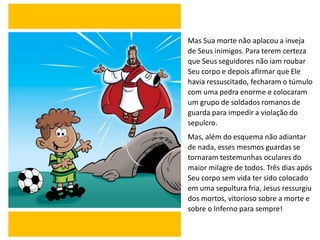Mas Sua morte não aplacou a inveja
de Seus inimigos. Para terem certeza
que Seus seguidores não iam roubar
Seu corpo e depois afirmar que Ele
havia ressuscitado, fecharam o túmulo
com uma pedra enorme e colocaram
um grupo de soldados romanos de
guarda para impedir a violação do
sepulcro.
Mas, além do esquema não adiantar
de nada, esses mesmos guardas se
tornaram testemunhas oculares do
maior milagre de todos. Três dias após
Seu corpo sem vida ter sido colocado
em uma sepultura fria, Jesus ressurgiu
dos mortos, vitorioso sobre a morte e
sobre o Inferno para sempre!
 