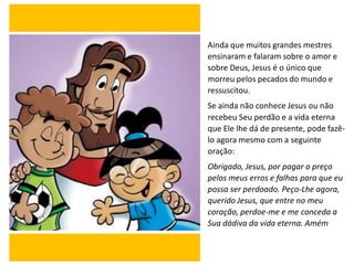 Ainda que muitos grandes mestres
ensinaram e falaram sobre o amor e
sobre Deus, Jesus é o único que
morreu pelos pecados do mundo e
ressuscitou.
Se ainda não conhece Jesus ou não
recebeu Seu perdão e a vida eterna
que Ele lhe dá de presente, pode fazê-
lo agora mesmo com a seguinte
oração:
Obrigado, Jesus, por pagar o preço
pelos meus erros e falhas para que eu
possa ser perdoado. Peço-Lhe agora,
querido Jesus, que entre no meu
coração, perdoe-me e me conceda a
Sua dádiva da vida eterna. Amém
 