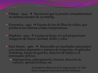  Palmer: 1944  Reconoció que la presión intraabdominal
no debería exceder de 25 mmHg.
 Fourestier: 1952  Fuente de luz de fibra de vidrio, que
producía luz intensa a bajas temperaturas.
 Hopkins: 1953  Lentes en barra, el cual proporcionó
imágenes de mayor claridad, brillo y color.
 Kurt Semm: 1960  Desarrollo un insuflador automático
con monitor depresión y sistema de irrigación, el aplicador
Endoloop, tijeras de gancho, disector de tejidos y el
entrenador pélvico,
 Salpingoclasia, salpingostomía, biopsias, disección de
tumores, apendicectomías, etc.
Antecedentes Históricos de la Laparoscopía. Dr. Kürt
Semm, Hospital Universitario de Kiel Alemania.
 