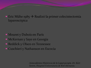  Eric Mühe 1985  Realizó la primer colecistectomía
laparoscópica
 Mouret y Dubois en París
 McKernan y Saye en Georgia
 Reddick y Olsen en Tennessee
 Cuschieri y Nathanson en Escocia
Antecedentes Históricos de la Laparoscopía. Dr. Kürt
Semm, Hospital Universitario de Kiel Alemania.
 