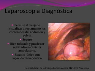  Permite al cirujano
visualizar directamente los
contenidos del abdomen y
pelvis.
 Seguro
 Bien tolerado y puede ser
realizado en carácter
ambulatorio.
 Estudio único con
capacidad terapéutica.
Laparoscopia Diagnóstica
Generalidades de la Cirugia Laparoscopica, HCUCH, Nov 2009.
 