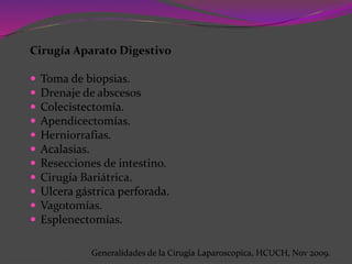 Cirugía Aparato Digestivo
 Toma de biopsias.
 Drenaje de abscesos
 Colecistectomía.
 Apendicectomías.
 Herniorrafias.
 Acalasias.
 Resecciones de intestino.
 Cirugía Bariátrica.
 Ulcera gástrica perforada.
 Vagotomías.
 Esplenectomías.
Generalidades de la Cirugia Laparoscopica, HCUCH, Nov 2009.
 