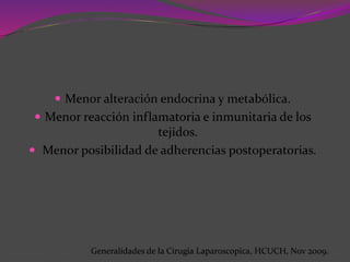  Menor alteración endocrina y metabólica.
 Menor reacción inflamatoria e inmunitaria de los
tejidos.
 Menor posibilidad de adherencias postoperatorias.
Generalidades de la Cirugia Laparoscopica, HCUCH, Nov 2009.
 