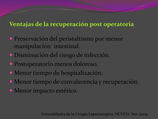 Ventajas de la recuperación post operatoria
 Preservación del peristaltismo por menor
manipulación intestinal.
 Disminución del riesgo de infección.
 Postoperatorio menos doloroso.
 Menor tiempo de hospitalización.
 Menor tiempo de convalecencia y recuperación.
 Menor impacto estético.
Generalidades de la Cirugia Laparoscopica, HCUCH, Nov 2009.
 