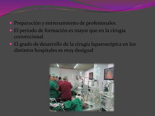  Preparación y entrenamiento de profesionales.
 El periodo de formación es mayor que en la cirugía
convencional.
 El grado de desarrollo de la cirugía laparoscópica en los
distintos hospitales es muy desigual
 