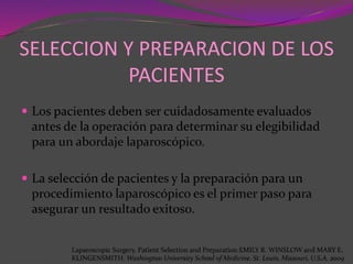 SELECCION Y PREPARACION DE LOS
PACIENTES
 Los pacientes deben ser cuidadosamente evaluados
antes de la operación para determinar su elegibilidad
para un abordaje laparoscópico.
 La selección de pacientes y la preparación para un
procedimiento laparoscópico es el primer paso para
asegurar un resultado exitoso.
Laparoscopic Surgery. Patient Selection and Preparation.EMILY R. WINSLOW and MARY E.
KLINGENSMITH. Washington University School of Medicine. St. Louis, Missouri, U.S.A. 2009
 