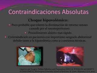 Contraindicaciones Absolutas
Choque hipovolémico:
 Poco probable que toleren la disminución de retorno venoso
causada por el neumoperitoneo.
 Procedimiento abierto mas rápido
 Contraindicado en pacientes con importante sangrado abdominal
debido tanto a la hipovolemia como a cuestiones técnicas.
Laparoscopic Surgery. Patient Selection and Preparation.EMILY R. WINSLOW and MARY E.
KLINGENSMITH. Washington University School of Medicine. St. Louis, Missouri, U.S.A. 2009
 