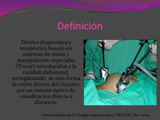 Definición
Técnica diagnostica y
terapéutica basada en
sistemas de visión y
manipulación especiales
(Trocar) introducidos a la
cavidad abdominal,
reemplazando de esta forma
la visión directa del cirujano
por un sistema óptico de
visualización directa a
distancia.
Generalidades de la Cirugia Laparoscopica, HCUCH, Nov 2009.
 