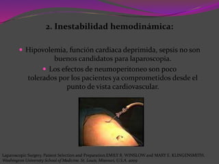 2. Inestabilidad hemodinámica:
 Hipovolemia, función cardiaca deprimida, sepsis no son
buenos candidatos para laparoscopia.
 Los efectos de neumoperitoneo son poco
tolerados por los pacientes ya comprometidos desde el
punto de vista cardiovascular.
Laparoscopic Surgery. Patient Selection and Preparation.EMILY R. WINSLOW and MARY E. KLINGENSMITH.
Washington University School of Medicine. St. Louis, Missouri, U.S.A. 2009
 