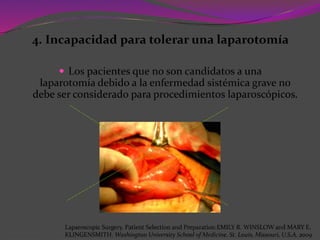 4. Incapacidad para tolerar una laparotomía
 Los pacientes que no son candidatos a una
laparotomía debido a la enfermedad sistémica grave no
debe ser considerado para procedimientos laparoscópicos.
Laparoscopic Surgery. Patient Selection and Preparation.EMILY R. WINSLOW and MARY E.
KLINGENSMITH. Washington University School of Medicine. St. Louis, Missouri, U.S.A. 2009
 