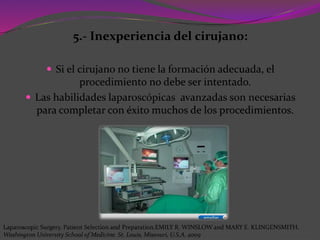 5.- Inexperiencia del cirujano:
 Si el cirujano no tiene la formación adecuada, el
procedimiento no debe ser intentado.
 Las habilidades laparoscópicas avanzadas son necesarias
para completar con éxito muchos de los procedimientos.
Laparoscopic Surgery. Patient Selection and Preparation.EMILY R. WINSLOW and MARY E. KLINGENSMITH.
Washington University School of Medicine. St. Louis, Missouri, U.S.A. 2009
 
